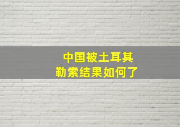 中国被土耳其勒索结果如何了