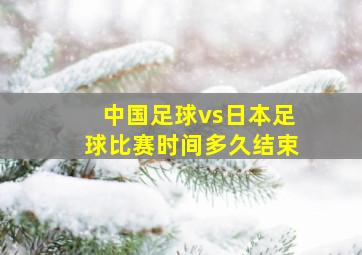 中国足球vs日本足球比赛时间多久结束