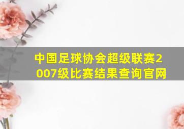 中国足球协会超级联赛2007级比赛结果查询官网