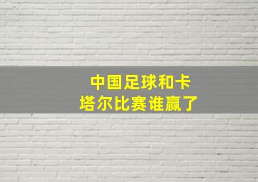 中国足球和卡塔尔比赛谁赢了