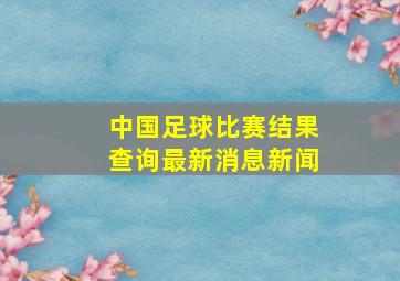 中国足球比赛结果查询最新消息新闻