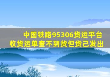 中国铁路95306货运平台收货运单查不到货但货己发出