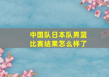 中国队日本队男篮比赛结果怎么样了