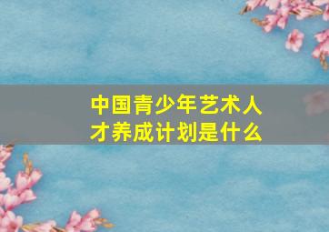 中国青少年艺术人才养成计划是什么