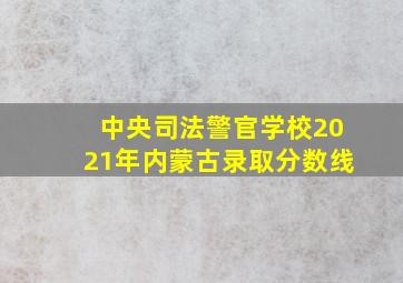 中央司法警官学校2021年内蒙古录取分数线