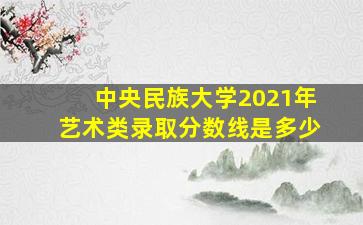 中央民族大学2021年艺术类录取分数线是多少