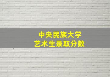 中央民族大学艺术生录取分数