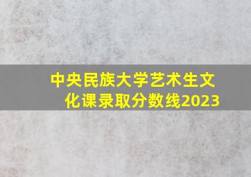 中央民族大学艺术生文化课录取分数线2023