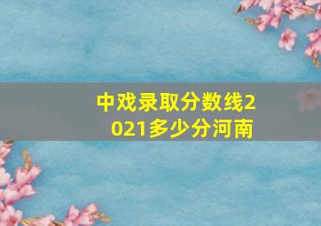 中戏录取分数线2021多少分河南