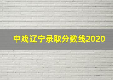 中戏辽宁录取分数线2020