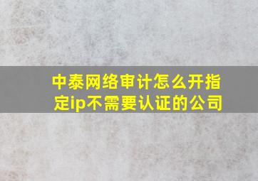 中泰网络审计怎么开指定ip不需要认证的公司