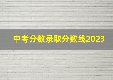 中考分数录取分数线2023