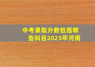 中考录取分数包括哪些科目2023年河南