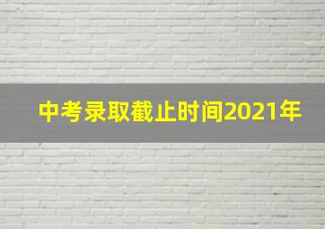 中考录取截止时间2021年