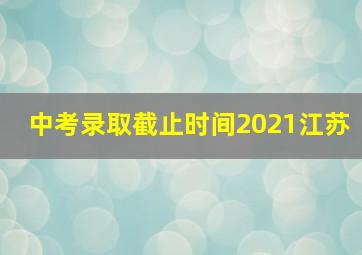 中考录取截止时间2021江苏