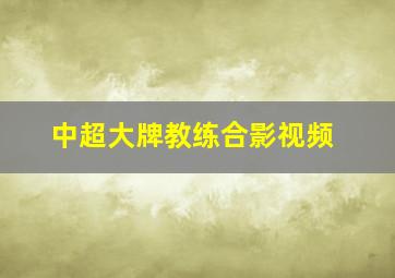 中超大牌教练合影视频