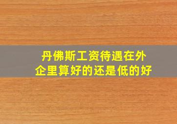 丹佛斯工资待遇在外企里算好的还是低的好