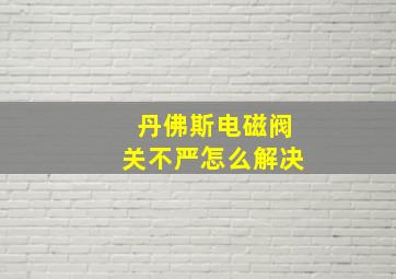 丹佛斯电磁阀关不严怎么解决