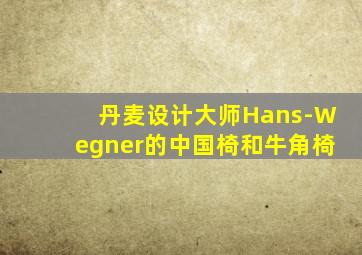 丹麦设计大师Hans-Wegner的中国椅和牛角椅