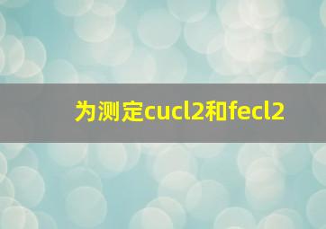 为测定cucl2和fecl2