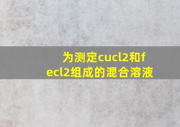 为测定cucl2和fecl2组成的混合溶液