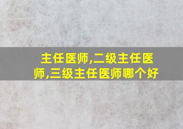 主任医师,二级主任医师,三级主任医师哪个好