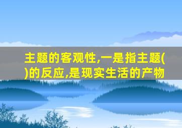 主题的客观性,一是指主题()的反应,是现实生活的产物