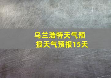 乌兰浩特天气预报天气预报15天