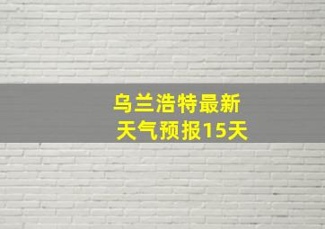 乌兰浩特最新天气预报15天