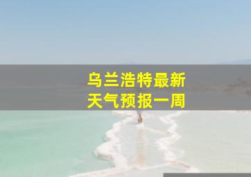 乌兰浩特最新天气预报一周