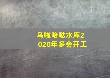 乌啦哈哒水库2020年多会开工