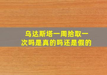 乌达斯塔一周拾取一次吗是真的吗还是假的