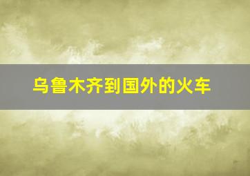 乌鲁木齐到国外的火车