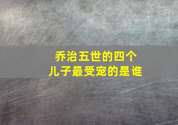 乔治五世的四个儿子最受宠的是谁