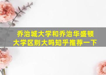 乔治城大学和乔治华盛顿大学区别大吗知乎推荐一下