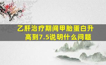 乙肝治疗期间甲胎蛋白升高到7.5说明什么问题