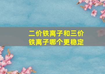 二价铁离子和三价铁离子哪个更稳定