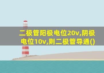 二极管阳极电位20v,阴极电位10v,则二极管导通()