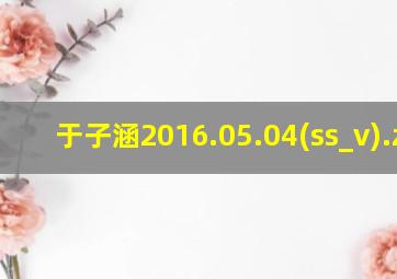 于子涵2016.05.04(ss_v).zip