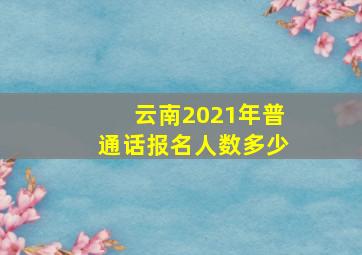 云南2021年普通话报名人数多少