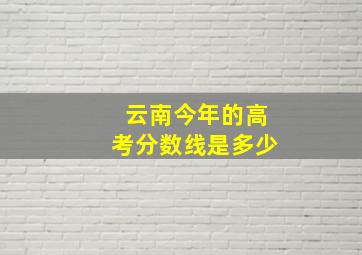 云南今年的高考分数线是多少