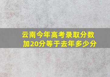 云南今年高考录取分数加20分等于去年多少分