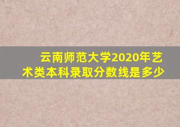 云南师范大学2020年艺术类本科录取分数线是多少