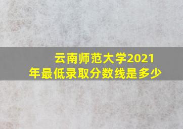 云南师范大学2021年最低录取分数线是多少