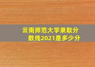 云南师范大学录取分数线2021是多少分