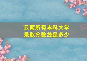 云南所有本科大学录取分数线是多少