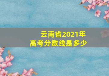 云南省2021年高考分数线是多少