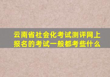 云南省社会化考试测评网上报名的考试一般都考些什么