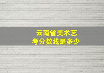 云南省美术艺考分数线是多少