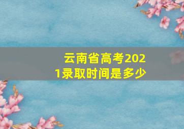 云南省高考2021录取时间是多少